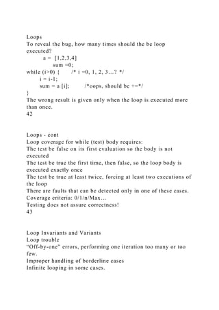 Loops
To reveal the bug, how many times should the be loop
executed?
a = [1,2,3,4]
sum =0;
while (i>0) { /* i =0, 1, 2, 3…? */
i = i-1;
sum = a [i]; /*oops, should be +=*/
}
The wrong result is given only when the loop is executed more
than once.
42
Loops - cont
Loop coverage for while (test) body requires:
The test be false on its first evaluation so the body is not
executed
The test be true the first time, then false, so the loop body is
executed exactly once
The test be true at least twice, forcing at least two executions of
the loop
There are faults that can be detected only in one of these cases.
Coverage criteria: 0/1/n/Max…
Testing does not assure correctness!
43
Loop Invariants and Variants
Loop trouble
“Off-by-one” errors, performing one iteration too many or too
few.
Improper handling of borderline cases
Infinite looping in some cases.
 