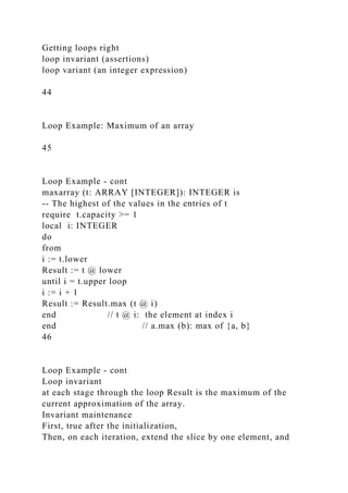 Getting loops right
loop invariant (assertions)
loop variant (an integer expression)
44
Loop Example: Maximum of an array
45
Loop Example - cont
maxarray (t: ARRAY [INTEGER]): INTEGER is
-- The highest of the values in the entries of t
require t.capacity >= 1
local i: INTEGER
do
from
i := t.lower
Result := t @ lower
until i = t.upper loop
i := i + 1
Result := Result.max (t @ i)
end // t @ i: the element at index i
end // a.max (b): max of {a, b}
46
Loop Example - cont
Loop invariant
at each stage through the loop Result is the maximum of the
current approximation of the array.
Invariant maintenance
First, true after the initialization,
Then, on each iteration, extend the slice by one element, and
 
