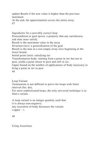 update Result if the new value is higher than the previous
maximum
At the end, the approximation covers the entire array
47
Ingredients for a provably correct loop
Postcondition or goal (post): a property that any satisfactory
end state must satisfy.
Result is the maximum value in the array
Invariant (inv): a generalization of the goal
Result is the max in a non-empty array slice beginning at the
lower bound
Initial point (init): satisfying inv
Transformation body: starting from a point in inv but not in
post, yields a point closer to post and still in inv.
Upper bound on the number of applications of body necessary to
bring a point in inv to post
48
Loop Variant
Termination is not difficult to prove for loops with finite
interval (for, do),
For more sophisticated loops, the only universal technique is to
find a variant.
A loop variant is an integer quantity such that
it is always non-negative.
any execution of body decreases the variant.
t.upper – i.
49
Using Assertions
 