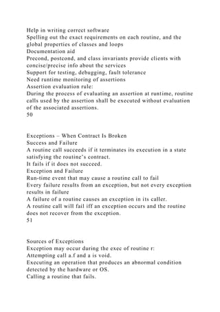 Help in writing correct software
Spelling out the exact requirements on each routine, and the
global properties of classes and loops
Documentation aid
Precond, postcond, and class invariants provide clients with
concise/precise info about the services
Support for testing, debugging, fault tolerance
Need runtime monitoring of assertions
Assertion evaluation rule:
During the process of evaluating an assertion at runtime, routine
calls used by the assertion shall be executed without evaluation
of the associated assertions.
50
Exceptions – When Contract Is Broken
Success and Failure
A routine call succeeds if it terminates its execution in a state
satisfying the routine’s contract.
It fails if it does not succeed.
Exception and Failure
Run-time event that may cause a routine call to fail
Every failure results from an exception, but not every exception
results in failure
A failure of a routine causes an exception in its caller.
A routine call will fail iff an exception occurs and the routine
does not recover from the exception.
51
Sources of Exceptions
Exception may occur during the exec of routine r:
Attempting call a.f and a is void.
Executing an operation that produces an abnormal condition
detected by the hardware or OS.
Calling a routine that fails.
 