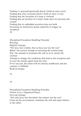 Finding r’s precond (postcond) doesn’t hold on entry (exit)
Finding that class invariant doesn’t hold on entry or exit.
Finding that the invariant of a loop is violated.
Finding that an iteration of a loop’s body does not decrease the
variant.
Finding that its embedded assertion does not hold.
Executing an instruction meant explicitly to trigger an
exception.
52
Disciplined Exception Handling Principle
Retrying
Hopeful strategy
“We have lost a battle, but we have not lost the war”
Battle: the current attempt at executing the routine body
War: the attempt to terminate the call so as to satisfy the
contract
Attempt to change the conditions that lead to the exception and
to exec the routine again from the start
If we succeed, the client will be entirely unaffected, and the
contract is fulfilled.
Read an integer
53
53
Disciplined Exception Handling Principle
Failure (a.k.a. Organized Panic)
Give-up strategy
“Not only have lost the battle, but cannot win the war”
Clean up the environment, terminate the call and report failure
to the caller.
 