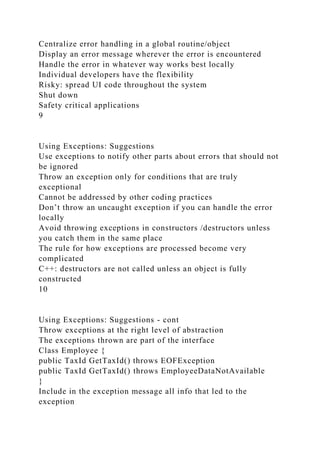 Centralize error handling in a global routine/object
Display an error message wherever the error is encountered
Handle the error in whatever way works best locally
Individual developers have the flexibility
Risky: spread UI code throughout the system
Shut down
Safety critical applications
9
Using Exceptions: Suggestions
Use exceptions to notify other parts about errors that should not
be ignored
Throw an exception only for conditions that are truly
exceptional
Cannot be addressed by other coding practices
Don’t throw an uncaught exception if you can handle the error
locally
Avoid throwing exceptions in constructors /destructors unless
you catch them in the same place
The rule for how exceptions are processed become very
complicated
C++: destructors are not called unless an object is fully
constructed
10
Using Exceptions: Suggestions - cont
Throw exceptions at the right level of abstraction
The exceptions thrown are part of the interface
Class Employee {
public TaxId GetTaxId() throws EOFException
public TaxId GetTaxId() throws EmployeeDataNotAvailable
}
Include in the exception message all info that led to the
exception
 