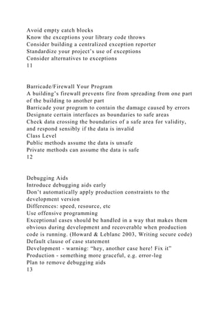 Avoid empty catch blocks
Know the exceptions your library code throws
Consider building a centralized exception reporter
Standardize your project’s use of exceptions
Consider alternatives to exceptions
11
Barricade/Firewall Your Program
A building’s firewall prevents fire from spreading from one part
of the building to another part
Barricade your program to contain the damage caused by errors
Designate certain interfaces as boundaries to safe areas
Check data crossing the boundaries of a safe area for validity,
and respond sensibly if the data is invalid
Class Level
Public methods assume the data is unsafe
Private methods can assume the data is safe
12
Debugging Aids
Introduce debugging aids early
Don’t automatically apply production constraints to the
development version
Differences: speed, resource, etc
Use offensive programming
Exceptional cases should be handled in a way that makes them
obvious during development and recoverable when production
code is running. (Howard & Leblanc 2003, Writing secure code)
Default clause of case statement
Development - warning: “hey, another case here! Fix it”
Production - something more graceful, e.g. error-log
Plan to remove debugging aids
13
 