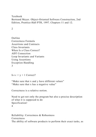 Textbook
Bertrand Meyer. Object-Oriented Software Construction, 2nd
Edition, Prentice-Hall PTR, 1997. Chapters 11 and 12.
2
Outline
Correctness Formula
Assertions and Contracts
Class Invariants
When Is a Class Correct?
ADT Connection
Loop Invariants and Variants
Using Assertions
Exception Handling
3
Is x := y + 1 Correct?
“Make sure that x and y have different values”
“Make sure that x has a negative value”
Correctness is a relative notion.
Need to get not only the program but also a precise description
of what it is supposed to do
Specification!
4
Reliability: Correctness & Robustness
Correctness
The ability of software products to perform their exact tasks, as
 
