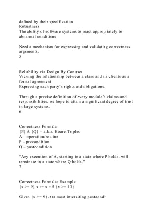 defined by their specification
Robustness
The ability of software systems to react appropriately to
abnormal conditions
Need a mechanism for expressing and validating correctness
arguments.
5
Reliability via Design By Contract
Viewing the relationship between a class and its clients as a
formal agreement
Expressing each party’s rights and obligations.
Through a precise definition of every module’s claims and
responsibilities, we hope to attain a significant degree of trust
in large systems.
6
Correctness Formula
{P} A {Q} – a.k.a. Hoare Triples
A – operation/routine
P – precondition
Q – postcondition
“Any execution of A, starting in a state where P holds, will
terminate in a state where Q holds.”
7
Correctness Formula: Example
{x >= 9} x := x + 5 {x >= 13}
Given {x >= 9}, the most interesting postcond?
 