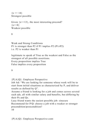 {x >= 14}
Strongest possible
Given {x>=13}, the most interesting precond?
{x>=8}
Weakest possible
8
Weak and Strong Conditions
P1 is stronger than P2 if P1 implies P2 (P1≠P2)
i.e. P2 is weaker than P1
legitimate to speak of True as the weakest and False as the
strongest of all possible assertions.
Every proposition implies True
False implies every proposition
9
{P}A{Q}: Employee Perspective
Job Ad: “We are looking for someone whose work will be to
start from initial situations as characterized by P, and deliver
results as defined by Q”.
Assume a friend is looking for a job and comes across several
such ads, all with similar salary and benefits, but differing by
their Ps and Qs.
Lazy friend wants the easiest possible job: sinecure
Recommend for P/Q: choose a job with a weaker or stronger
precondition/postcondition?
10
{P}A{Q}: Employee Perspective-cont
 