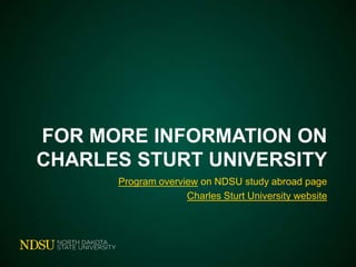 Charles Sturt University
• NDSU Direct in Wagga Wagga, Australia
or other Australian campuses
• Areas of study:
 Accounting, Agriculture, Animal Science,
Anthropology, Biology, Business, Chemistry,
Communication, Criminology, Ecology,
Education, Equine Studies, History, Math,
Natural Resource Management, Nursing,
Political Science, Zoology, and more!

• Stay in a residence hall

 