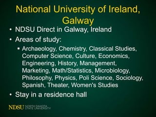 National University of Ireland,
Galway

• NDSU Direct in Galway, Ireland
• Areas of study:

 Archaeology, Chemistry, Classical
Studies, Computer
Science, Culture, Economics, Engineering, Hi
story, Management, Marketing, Math/Statistics
, Microbiology, Philosophy, Physics, Poli
Science, Sociology, Spanish, Theater, Women
's Studies

• Stay in a residence hall

 