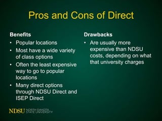 Pros and Cons of Direct
Benefits
• Popular locations
• Most have a wide variety
of class options
• Often the least expensive
way to go to popular
locations
• Many direct options
through NDSU Direct and
ISEP Direct

Drawbacks
• Are usually more
expensive than NDSU
costs, depending on what
that university charges

 