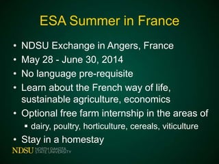 ESA Summer in France
•
•
•
•

NDSU Exchange in Angers, France
May 28 - June 30, 2014
No language pre-requisite
Learn about the French way of life,
sustainable agriculture, economics
• Optional free farm internship in the areas of
 dairy, poultry, horticulture, cereals, viticulture

• Stay in a homestay

 