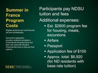 Summer in
France
Program
Costs
Eligible students can use financial
aid and scholarships.
During the application process,
students complete a Financial Aid
Questionnaire and then can meet
with Student Financial Services to
discuss their options.

Participants pay NDSU
tuition and fees
Additional expenses:
 Est. $2600 program fee
for
housing, meals, excursion
s
 Airfare
 Passport
 Application fee of $100
 Approx. total: $6,920
(for ND residents with
base rate tuition)

 