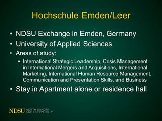 Hochschule Emden/Leer
• NDSU Exchange in Emden, Germany
• University of Applied Sciences
• Areas of study:
 International Strategic Leadership, Crisis Management
in International Mergers and Acquisitions, International
Marketing, International Human Resource Management,
Communication and Presentation Skills, and Business

• Stay in Apartment alone or residence hall

 