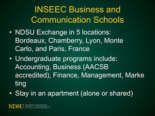 INSEEC Business and
Communication Schools
• NDSU Exchange in 5 locations: Bordeaux,
Chamberry, Lyon, Monte Carlo, and Paris,
France
• Undergraduate programs include:
Accounting, Business (AACSB
accredited), Finance, Management,
Marketing
• Stay in an apartment (alone or shared)

 