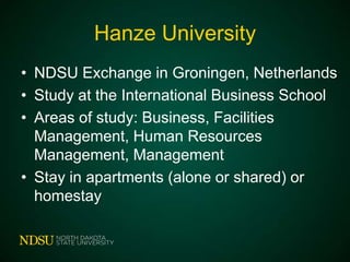 Hanze University
• NDSU Exchange in Groningen, Netherlands
• Study at the International Business School
• Areas of study: Business, Facilities
Management, Human Resources
Management, Management
• Stay in apartments (alone or shared) or
homestay

 