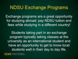NDSU Exchange Programs
Exchange programs are a great opportunity
for studying abroad: pay NDSU tuition and
fees while studying in a different country!
Students taking part in an exchange
program typically taking classes at the
university as an international student and
have an opportunity to get to know local
students well in their day to day life.

 
