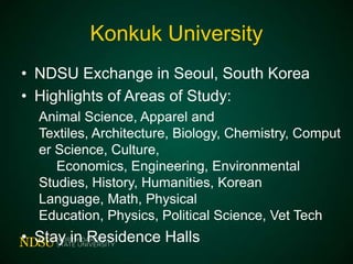 Konkuk University
• NDSU Exchange in Seoul, South Korea
• Highlights of Areas of Study:
Animal Science, Apparel and Textiles,
Architecture, Biology, Chemistry, Computer
Science, Culture, Economics, Engineering,
Environmental Studies, History, Humanities,
Korean Language, Math, Physical Education,
Physics, Political Science, Vet Tech

• Stay in Residence Halls

 
