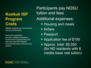 Konkuk ISP
Program
Costs
Eligible students can use financial
aid and scholarships.
During the application
process, students complete a
Financial Aid Questionnaire and
then can meet with Student
Financial Services to discuss their
options.

Participants pay NDSU
tuition and fees
Additional expenses:






Housing and meals
Airfare
Passport
Application fee of $100
Approx. total: $5,550
(for ND residents with 6
credits base rate tuition)

 