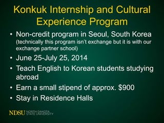 Konkuk Internship and Cultural
Experience Program
• Non-credit program in Seoul, South Korea
(technically this program isn’t exchange but it is with our
exchange partner school)

• June 25-July 25, 2014
• Teach English to Korean students studying
abroad
• Earn a small stipend of approx. $900
• Stay in Residence Halls

 
