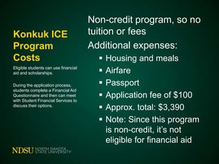 Konkuk ICE
Program
Costs
Eligible students can use financial
aid and scholarships.
During the application process,
students complete a Financial Aid
Questionnaire and then can meet
with Student Financial Services to
discuss their options.

Non-credit program, so no
tuition or fees
Additional expenses:







Housing and meals
Airfare
Passport
Application fee of $100
Approx. total: $3,390
Note: Since this program
is non-credit, it’s not
eligible for financial aid

 