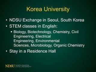 Korea University
• NDSU Exchange in Seoul, South Korea
• STEM classes in English:
 Biology, Biotechnology, Chemistry, Civil
Engineering, Electrical Engineering,
Environmental Sciences, Microbiology, Organic
Chemistry

• Stay in a Residence Hall

 