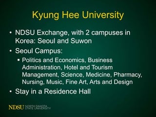 Kyung Hee University
• NDSU Exchange, with 2 campuses in
Korea: Seoul and Suwon
• Seoul Campus:
 Politics and Economics, Business
Administration, Hotel and Tourism
Management, Science, Medicine, Pharmacy,
Nursing, Music, Fine Art, Arts and Design

• Stay in a Residence Hall

 