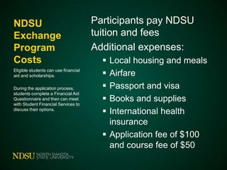 NDSU
Exchange
Program
Costs
Eligible students can use financial
aid and scholarships.
During the application process,
students complete a Financial Aid
Questionnaire and then can meet
with Student Financial Services to
discuss their options.

Participants pay NDSU
tuition and fees
Additional expenses:






Local housing and meals
Airfare
Passport and visa
Books and supplies
International health
insurance
 Application fee of $100
and course fee of $50

 
