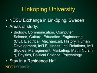 Linköping University
• NDSU Exchange in Linköping, Sweden
• Areas of study:
 Biology, Communication, Computer Science,
Culture, Education, Engineering (Civil,
Electrical, Mechanical), History, Human
Development, Int’l Business, Int’l Relations, Int’l
Studies, Management, Marketing, Math,
Nursing, Physics, Political Science, Psychology

• Stay in a Residence Hall

 