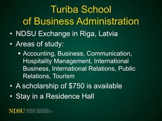 Turiba School
of Business Administration
• NDSU Exchange in Riga, Latvia
• Areas of study:
 Accounting, Business, Communication,
Hospitality Management, International
Business, International Relations, Public
Relations, Tourism

• A scholarship of $750 is available
• Stay in a Residence Hall

 