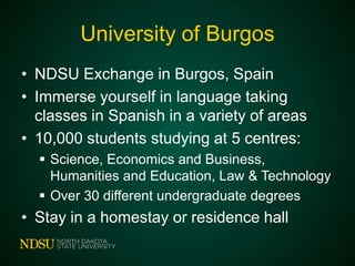 University of Burgos
• NDSU Exchange in Burgos, Spain
• Immerse yourself in language taking
classes in Spanish in a variety of areas
• 10,000 students studying at 5 centres:
 Science, Economics and Business,
Humanities and Education, Law & Technology
 Over 30 different undergraduate degrees

• Stay in a homestay or residence hall

 