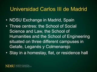 Universidad Carlos III de Madrid
• NDSU Exchange in Madrid, Spain
• Three centres: the School of Social
Science and Law, the School of
Humanities and the School of Engineering
situated on three different campuses in
Getafe, Leganés y Colmenarejo
• Stay in a homestay, flat, or residence hall

 
