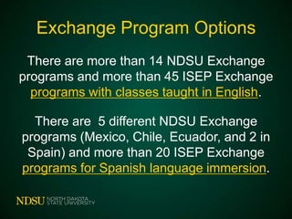 Exchange Program Options
There are more than 14 NDSU Exchange
programs and more than 45 ISEP Exchange
programs with classes taught in English.
There are 5 different NDSU Exchange
programs (Mexico, Chile, Ecuador, and 2 in
Spain) and more than 20 ISEP Exchange
programs for Spanish language immersion.

 