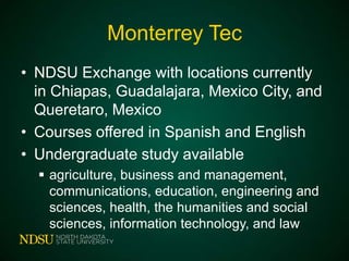 Monterrey Tec
• NDSU Exchange with locations currently
in Chiapas, Guadalajara, Mexico City, and
Queretaro, Mexico
• Courses offered in Spanish and English
• Undergraduate study available
 agriculture, business and management,
communications, education, engineering and
sciences, health, the humanities and social
sciences, information technology, and law

 