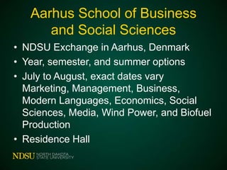 Aarhus School of Business
and Social Sciences
• NDSU Exchange in Aarhus, Denmark
• Year, semester, and summer options
• July to August, exact dates vary
Marketing, Management, Business,
Modern Languages, Economics, Social
Sciences, Media, Wind Power, and Biofuel
Production
• Residence Hall

 