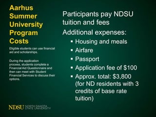 Aarhus
Summer
University
Program
Costs
Eligible students can use financial
aid and scholarships.
During the application
process, students complete a
Financial Aid Questionnaire and
then can meet with Student
Financial Services to discuss their
options.

Participants pay NDSU
tuition and fees
Additional expenses:






Housing and meals
Airfare
Passport
Application fee of $100
Approx. total: $3,800
(for ND residents with 3
credits of base rate
tuition)

 
