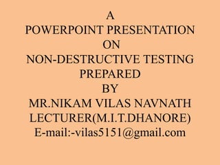 A
POWERPOINT PRESENTATION
                ON
NON-DESTRUCTIVE TESTING
           PREPARED
                BY
 MR.NIKAM VILAS NAVNATH
 LECTURER(M.I.T.DHANORE)
  E-mail:-vilas5151@gmail.com
 