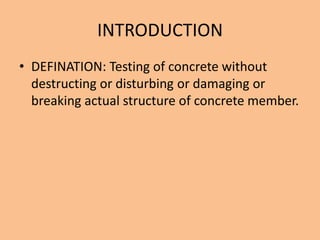 INTRODUCTION
• DEFINATION: Testing of concrete without
  destructing or disturbing or damaging or
  breaking actual structure of concrete member.
 