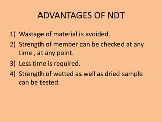 ADVANTAGES OF NDT
1) Wastage of material is avoided.
2) Strength of member can be checked at any
   time , at any point.
3) Less time is required.
4) Strength of wetted as well as dried sample
   can be tested.
 