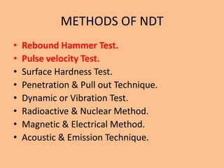 METHODS OF NDT
•   Rebound Hammer Test.
•   Pulse velocity Test.
•   Surface Hardness Test.
•   Penetration & Pull out Technique.
•   Dynamic or Vibration Test.
•   Radioactive & Nuclear Method.
•   Magnetic & Electrical Method.
•   Acoustic & Emission Technique.
 