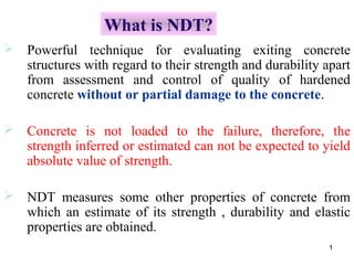 What is NDT?
 Powerful technique for evaluating exiting concrete
  structures with regard to their strength and durability apart
  from assessment and control of quality of hardened
  concrete without or partial damage to the concrete.

 Concrete is not loaded to the failure, therefore, the
  strength inferred or estimated can not be expected to yield
  absolute value of strength.

 NDT measures some other properties of concrete from
  which an estimate of its strength , durability and elastic
  properties are obtained.
                                                           1
 
