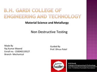 Material Science and Metallurgy
Non Destructive Testing
Made By
Raj Kumar Moond
Enroll no.- 150040119527
Branch- Mechanical
Guided By
Prof. Dhruv Patel
 