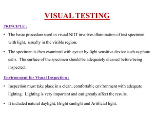 PRINCIPLE :
• The basic procedure used in visual NDT involves illumination of test specimen
with light, usually in the visible region.
• The specimen is then examined with eye or by light sensitive device such as photo
cells. The surface of the specimen should be adequately cleaned before being
inspected.
Environment for Visual Inspection :
• Inspection must take place in a clean, comfortable environment with adequate
lighting. Lighting is very important and can greatly affect the results.
• It included natural daylight, Bright sunlight and Artificial light.
VISUAL TESTING
 