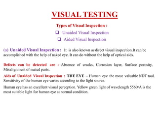 Types of Visual Inspection :
 Unaided Visual Inspection
 Aided Visual Inspection
(a) Unaided Visual Inspection : It is also known as direct visual inspection.It can be
accomplished with the help of naked eye. It can do without the help of optical aids.
Defects can be detected are : Absence of cracks, Corrosion layer, Surface porosity,
Misalignment of mated parts.
Aids of Unaided Visual Inspection : THE EYE – Human eye the most valuable NDT tool.
Sensitivity of the human eye varies according to the light source.
Human eye has an excellent visual perception. Yellow green light of wavelength 5560oA is the
most suitable light for human eye at normal condition.
VISUAL TESTING
 