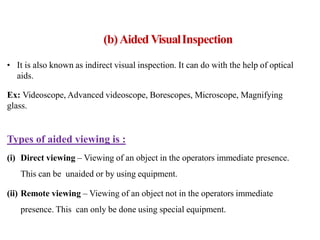 • It is also known as indirect visual inspection. It can do with the help of optical
aids.
Ex: Videoscope, Advanced videoscope, Borescopes, Microscope, Magnifying
glass.
Types of aided viewing is :
(i) Direct viewing – Viewing of an object in the operators immediate presence.
This can be unaided or by using equipment.
(ii) Remote viewing – Viewing of an object not in the operators immediate
presence. This can only be done using special equipment.
(b)Aided VisualInspection
 