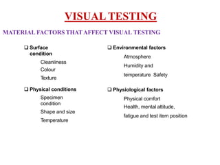 MATERIAL FACTORS THATAFFECT VISUAL TESTING
 Surface
condition
Cleanliness
Colour
Texture
 Physical conditions
Specimen
condition
Shape and size
Temperature
VISUAL TESTING
 Environmental factors
Atmosphere
Humidity and
temperature Safety
 Physiological factors
Physical comfort
Health, mental attitude,
fatigue and test item position
 