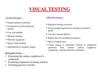 Advantages :
 Simple method to perform
 Examination can be performed
quickly
 Low cost method
 Minimal training
 Minimal equipment
 Speed, Field mobility
 Applicability to irregular shapes
VISUAL TESTING
Disadvantages :
 Inspector training necessary
 Good eyesight required (or) eyesight corrected to
20/40
 Can miss internal defects
 Report must be recorded by inspector
 Open to human error
 Visual testing is sometimes limited to component
geometry: Size, contour, surface roughness,
complexity, and discontinuity orientation
Applications :
• Examining the surface condition of a
component
• Examining alignment of mating surfaces
• Checking presence of leaks
 
