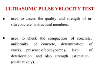 ULTRASONIC PULSE VELOCITY TEST
• used to assess the quality and strength of in-
situ concrete in structural members.
• used to check the compaction of concrete,
uniformity of concrete, determination of
cracks, presence ofhoneycombs, level of
deterioration and also strength estimation
(qualitatively).
 