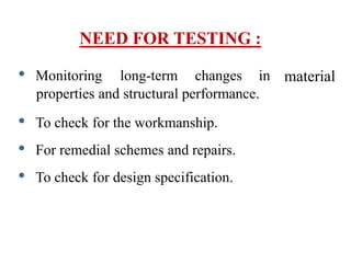 NEED FOR TESTING :
material
• Monitoring long-term changes in
properties and structural performance.
• To check for the workmanship.
• For remedial schemes and repairs.
• To check for design specification.
 