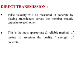 DIRECT TRANSMISSION :
• Pulse velocity will be measured in concrete by
placing transducers across the member exactly
opposite to each other.
• This is the most appropriate & reliable method of
testing to ascertain the quality / strength of
concrete.
 