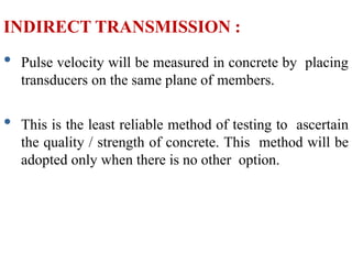 INDIRECT TRANSMISSION :
• Pulse velocity will be measured in concrete by placing
transducers on the same plane of members.
• This is the least reliable method of testing to ascertain
the quality / strength of concrete. This method will be
adopted only when there is no other option.
 