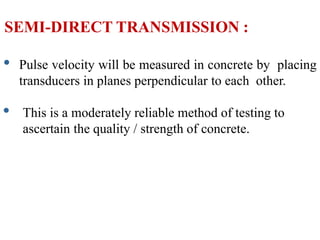SEMI-DIRECT TRANSMISSION :
• Pulse velocity will be measured in concrete by placing
transducers in planes perpendicular to each other.
• This is a moderately reliable method of testing to
ascertain the quality / strength of concrete.
 